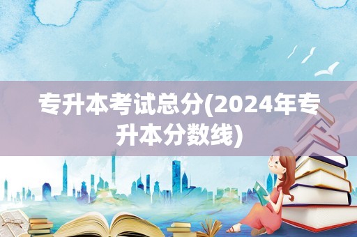 专升本考试总分(2024年专升本分数线)