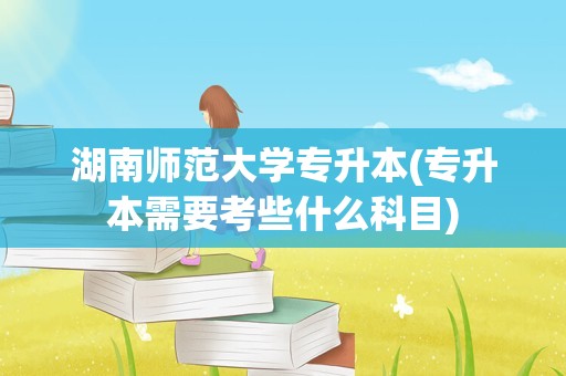 湖南师范大学专升本(专升本需要考些什么科目)