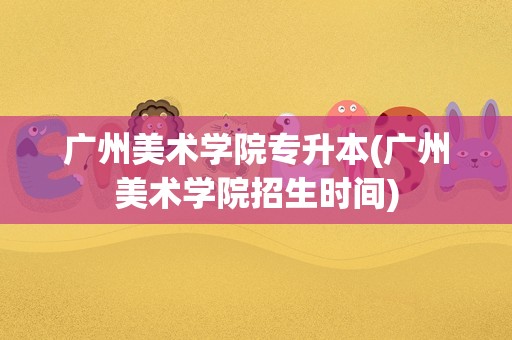 广州美术学院专升本(广州美术学院招生时间)