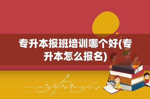 专升本报班培训哪个好(专升本怎么报名)