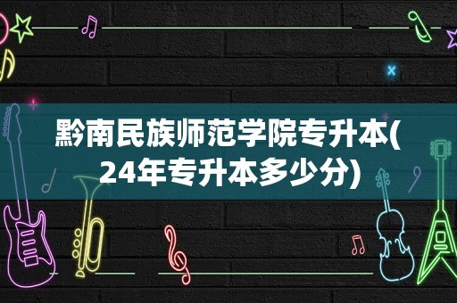 黔南民族师范学院专升本(24年专升本多少分)