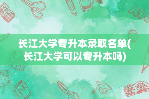 长江大学专升本录取名单(长江大学可以专升本吗)