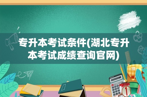 专升本考试条件(湖北专升本考试成绩查询官网)