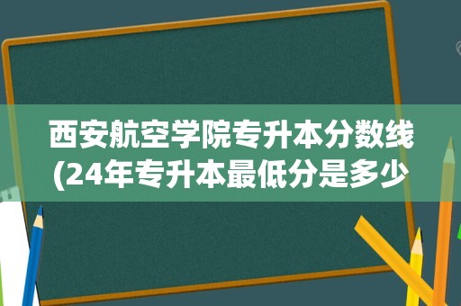 西安航空学院专升本分数线(24年专升本最低分是多少)