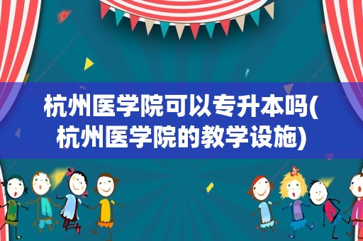 杭州医学院可以专升本吗(杭州医学院的教学设施)