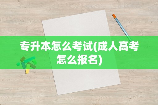 专升本怎么考试(成人高考怎么报名)