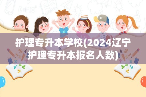 护理专升本学校(2024辽宁护理专升本报名人数)