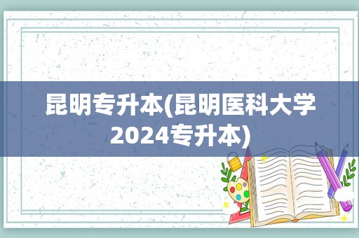 昆明专升本(昆明医科大学2024专升本)