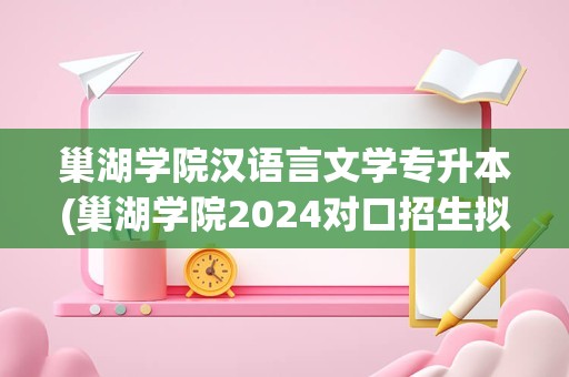 巢湖学院汉语言文学专升本(巢湖学院2024对口招生拟录取)