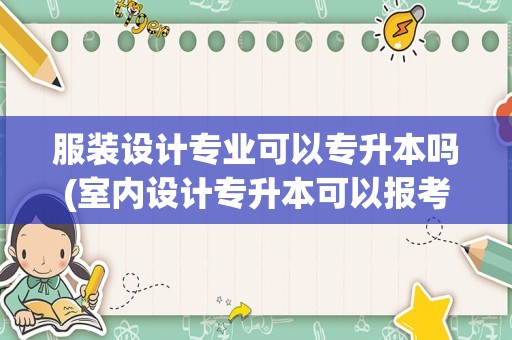 服装设计专业可以专升本吗(室内设计专升本可以报考哪些专业)