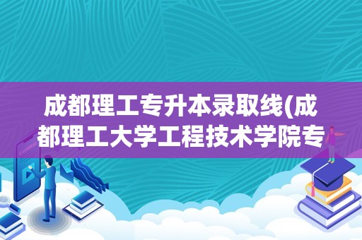 成都理工专升本录取线(成都理工大学工程技术学院专升本)