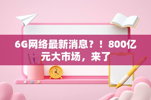 6G网络最新消息？！800亿元大市场，来了