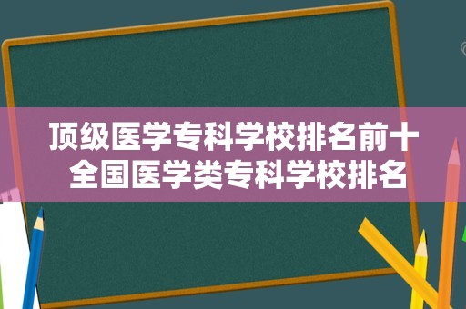 顶级医学专科学校排名前十 全国医学类专科学校排名