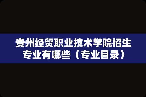 贵州经贸职业技术学院招生专业有哪些（专业目录）