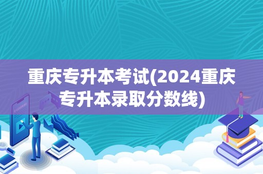 重庆专升本考试(2024重庆专升本录取分数线)