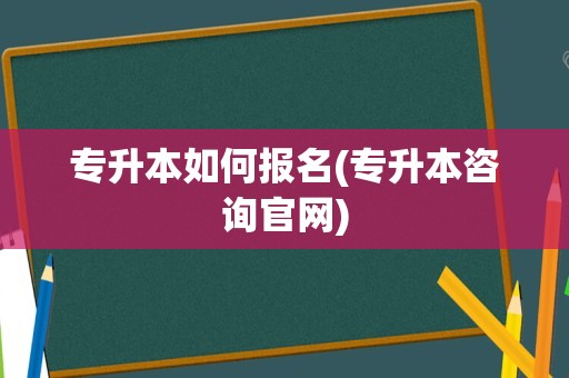 专升本如何报名(专升本咨询官网)