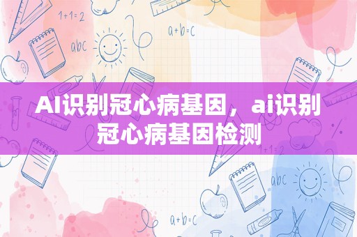 AI识别冠心病基因，ai识别冠心病基因检测