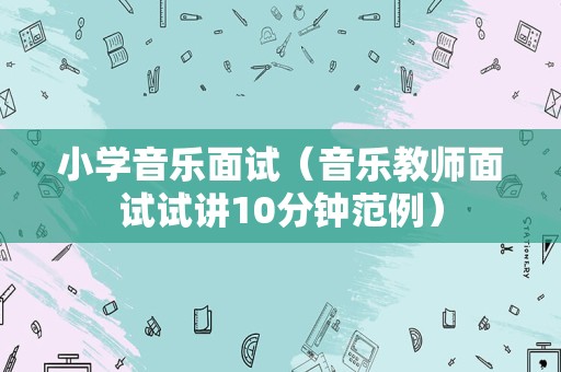 小学音乐面试（音乐教师面试试讲10分钟范例）