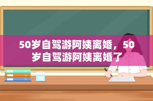 50岁自驾游阿姨离婚，50岁自驾游阿姨离婚了