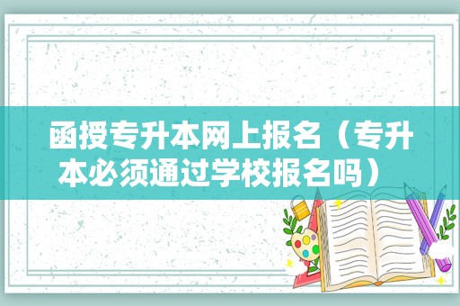 函授专升本网上报名（专升本必须通过学校报名吗） 