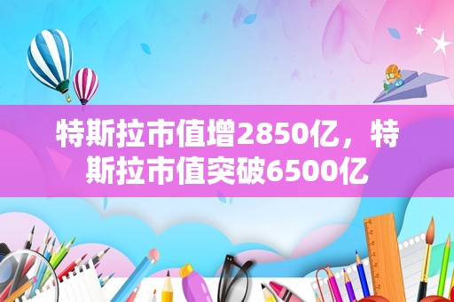 特斯拉市值增2850亿，特斯拉市值突破6500亿