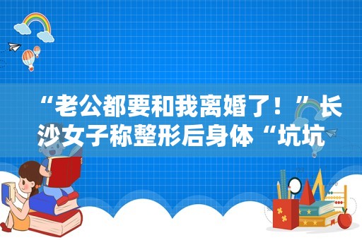 “老公都要和我离婚了！”长沙女子称整形后身体“坑坑洼洼”，门诊部回应