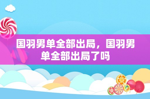 国羽男单全部出局，国羽男单全部出局了吗