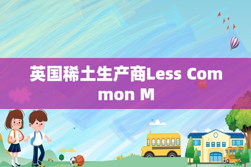 英国稀土生产商Less Common M