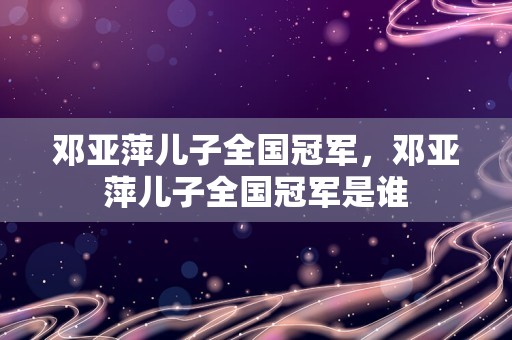 邓亚萍儿子全国冠军，邓亚萍儿子全国冠军是谁