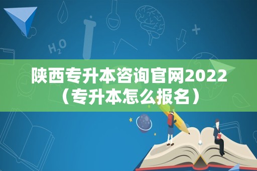 陕西专升本咨询官网2022（专升本怎么报名） 