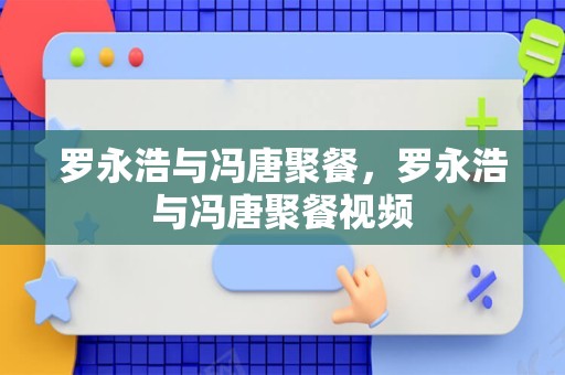 罗永浩与冯唐聚餐，罗永浩与冯唐聚餐视频