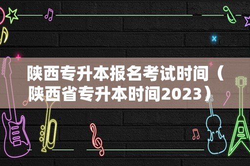 陕西专升本报名考试时间（陕西省专升本时间2023） 