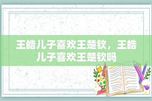 王皓儿子喜欢王楚钦，王皓儿子喜欢王楚钦吗