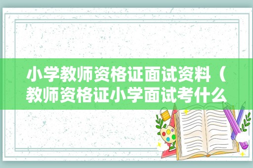 小学教师资格证面试资料（教师资格证小学面试考什么）