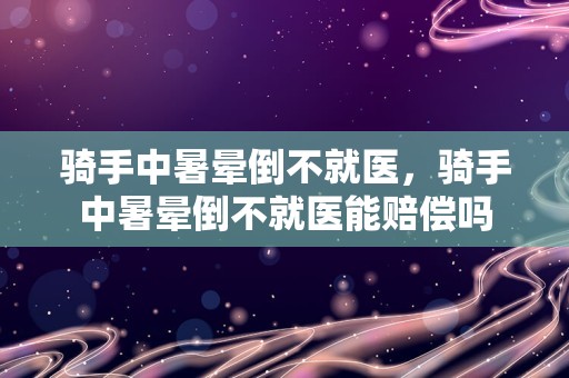 骑手中暑晕倒不就医，骑手中暑晕倒不就医能赔偿吗