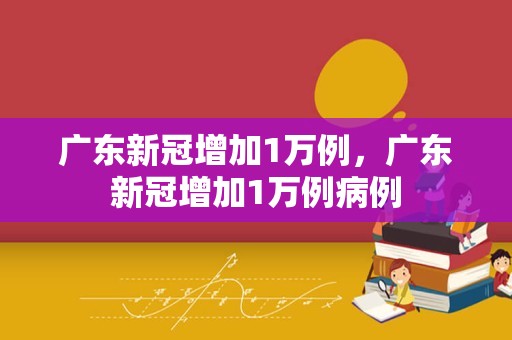 广东新冠增加1万例，广东新冠增加1万例病例