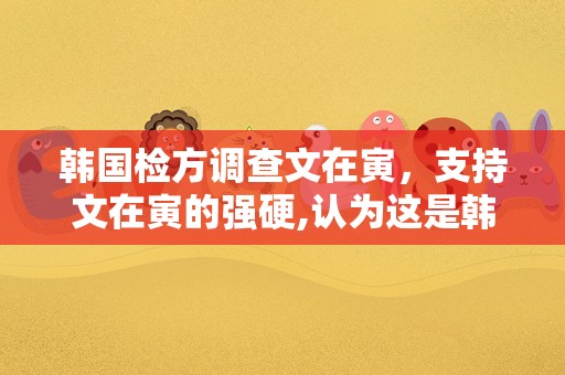 韩国检方调查文在寅，支持文在寅的强硬,认为这是韩国检察组织改革的第一步