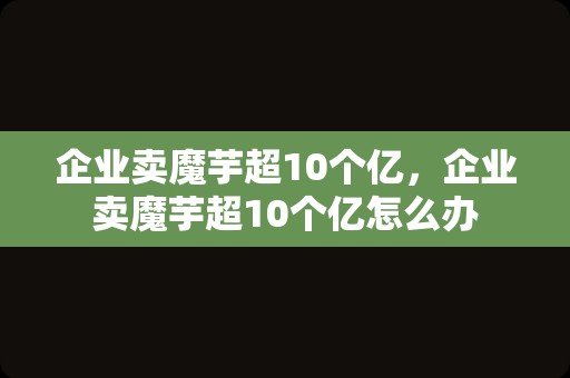 企业卖魔芋超10个亿，企业卖魔芋超10个亿怎么办