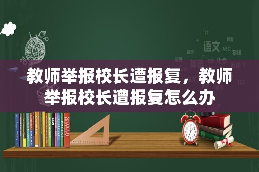 教师举报校长遭报复，教师举报校长遭报复怎么办