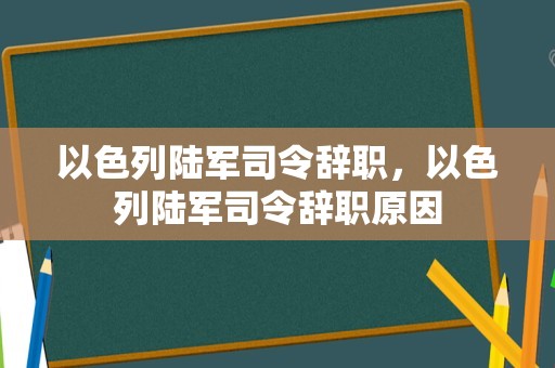 以色列陆军司令辞职，以色列陆军司令辞职原因