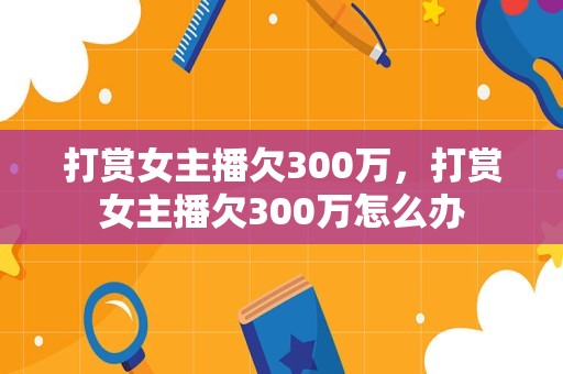 打赏女主播欠300万，打赏女主播欠300万怎么办