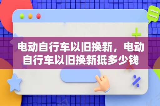 电动自行车以旧换新，电动自行车以旧换新抵多少钱