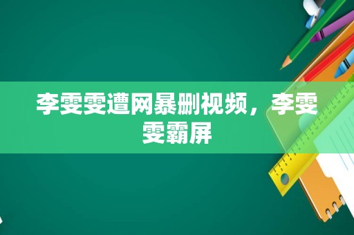 李雯雯遭网暴删视频，李雯雯霸屏