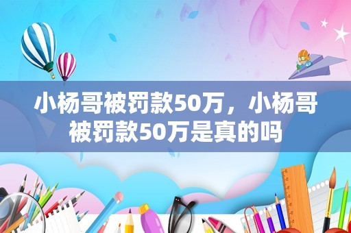 小杨哥被罚款50万，小杨哥被罚款50万是真的吗