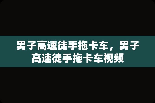 男子高速徒手拖卡车，男子高速徒手拖卡车视频