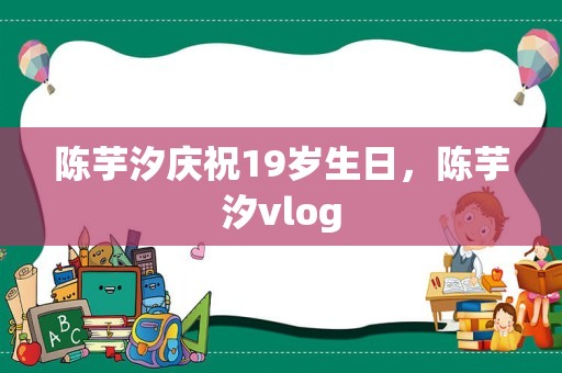 陈芋汐庆祝19岁生日，陈芋汐vlog