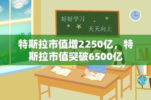 特斯拉市值增2250亿，特斯拉市值突破6500亿