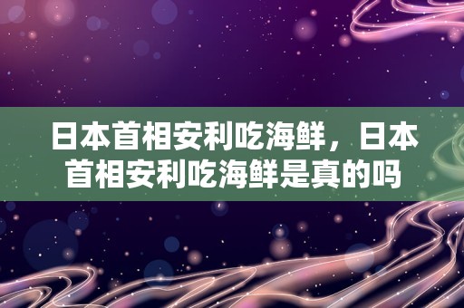日本首相安利吃海鲜，日本首相安利吃海鲜是真的吗