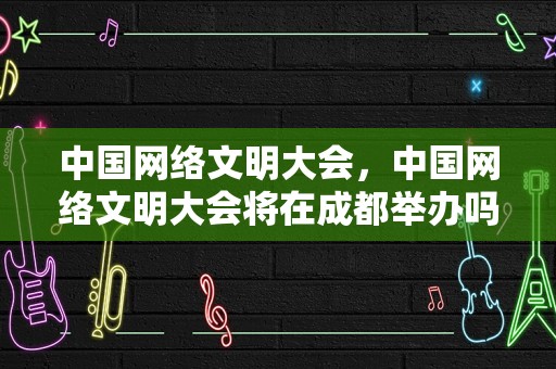 中国网络文明大会，中国网络文明大会将在成都举办吗英语