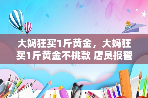 大妈狂买1斤黄金，大妈狂买1斤黄金不挑款 店员报警